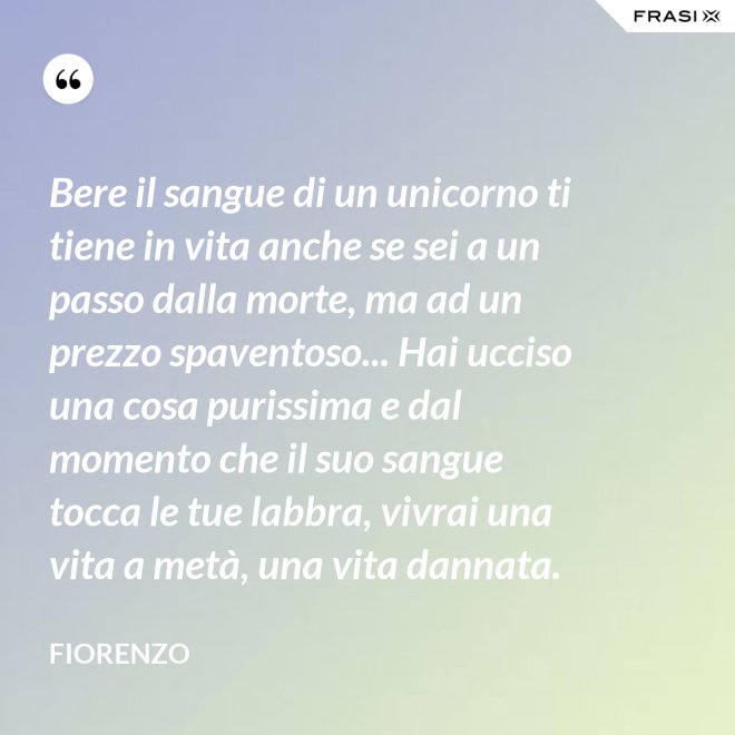 Bere il sangue di un unicorno ti tiene in vita anche se sei a un passo dalla morte, ma ad un prezzo spaventoso... Hai ucciso una cosa purissima e dal momento che il suo sangue tocca le tue labbra, vivrai una vita a metà, una vita dannata. - Fiorenzo