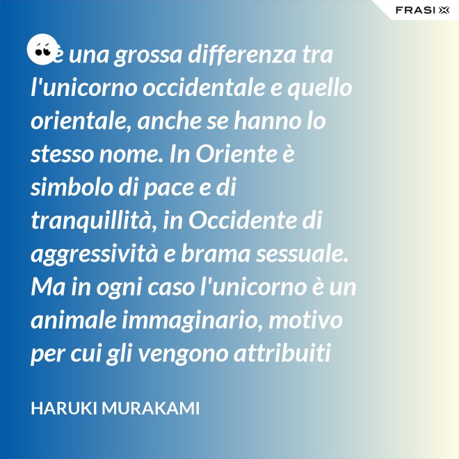 C'è una grossa differenza tra l'unicorno occidentale e quello orientale, anche se hanno lo stesso nome. In Oriente è simbolo di pace e di tranquillità, in Occidente di aggressività e brama sessuale. Ma in ogni caso l'unicorno è un animale immaginario, motivo per cui gli vengono attribuiti tanti significati. - Haruki Murakami