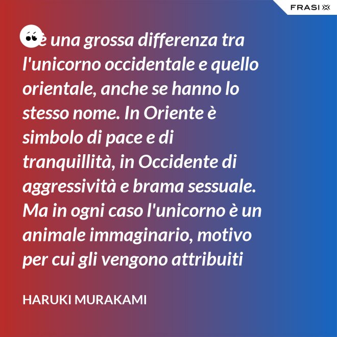 C'è una grossa differenza tra l'unicorno occidentale e quello orientale, anche se hanno lo stesso nome. In Oriente è simbolo di pace e di tranquillità, in Occidente di aggressività e brama sessuale. Ma in ogni caso l'unicorno è un animale immaginario, motivo per cui gli vengono attribuiti tanti significati. - Haruki Murakami