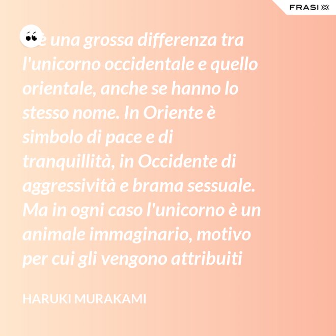 C'è una grossa differenza tra l'unicorno occidentale e quello orientale, anche se hanno lo stesso nome. In Oriente è simbolo di pace e di tranquillità, in Occidente di aggressività e brama sessuale. Ma in ogni caso l'unicorno è un animale immaginario, motivo per cui gli vengono attribuiti tanti significati. - Haruki Murakami