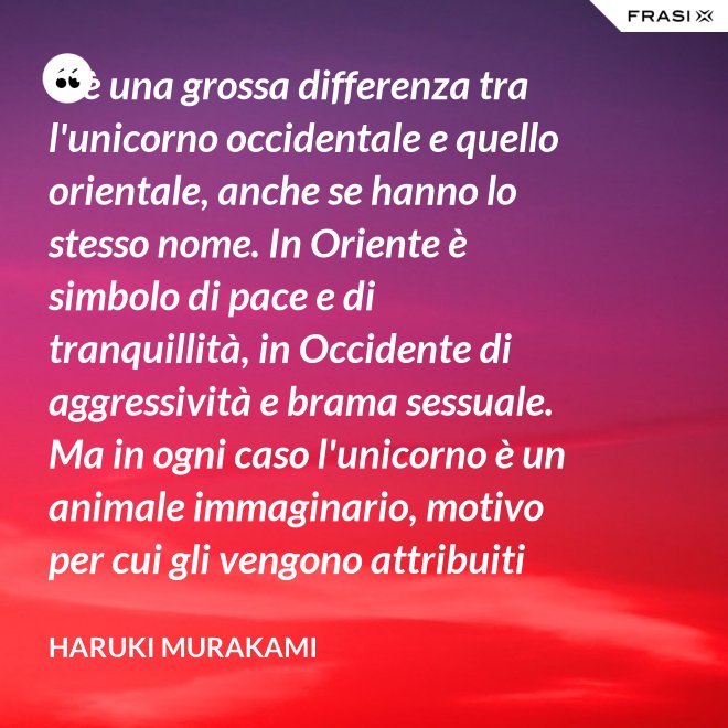 C'è una grossa differenza tra l'unicorno occidentale e quello orientale, anche se hanno lo stesso nome. In Oriente è simbolo di pace e di tranquillità, in Occidente di aggressività e brama sessuale. Ma in ogni caso l'unicorno è un animale immaginario, motivo per cui gli vengono attribuiti tanti significati. - Haruki Murakami