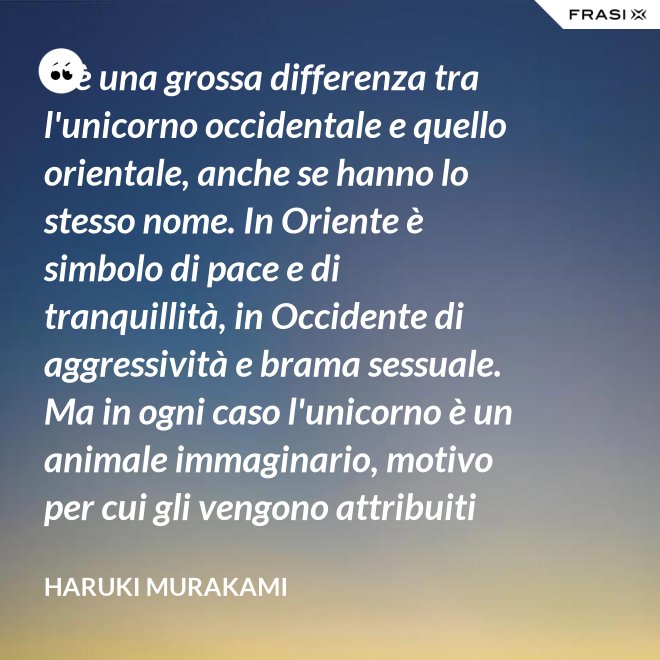 C'è una grossa differenza tra l'unicorno occidentale e quello orientale, anche se hanno lo stesso nome. In Oriente è simbolo di pace e di tranquillità, in Occidente di aggressività e brama sessuale. Ma in ogni caso l'unicorno è un animale immaginario, motivo per cui gli vengono attribuiti tanti significati. - Haruki Murakami