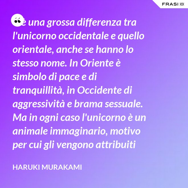 C'è una grossa differenza tra l'unicorno occidentale e quello orientale, anche se hanno lo stesso nome. In Oriente è simbolo di pace e di tranquillità, in Occidente di aggressività e brama sessuale. Ma in ogni caso l'unicorno è un animale immaginario, motivo per cui gli vengono attribuiti tanti significati. - Haruki Murakami