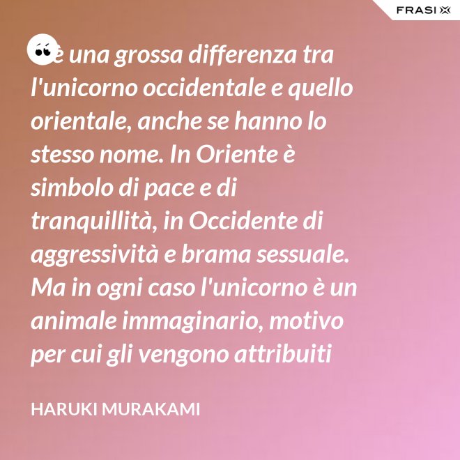C'è una grossa differenza tra l'unicorno occidentale e quello orientale, anche se hanno lo stesso nome. In Oriente è simbolo di pace e di tranquillità, in Occidente di aggressività e brama sessuale. Ma in ogni caso l'unicorno è un animale immaginario, motivo per cui gli vengono attribuiti tanti significati. - Haruki Murakami