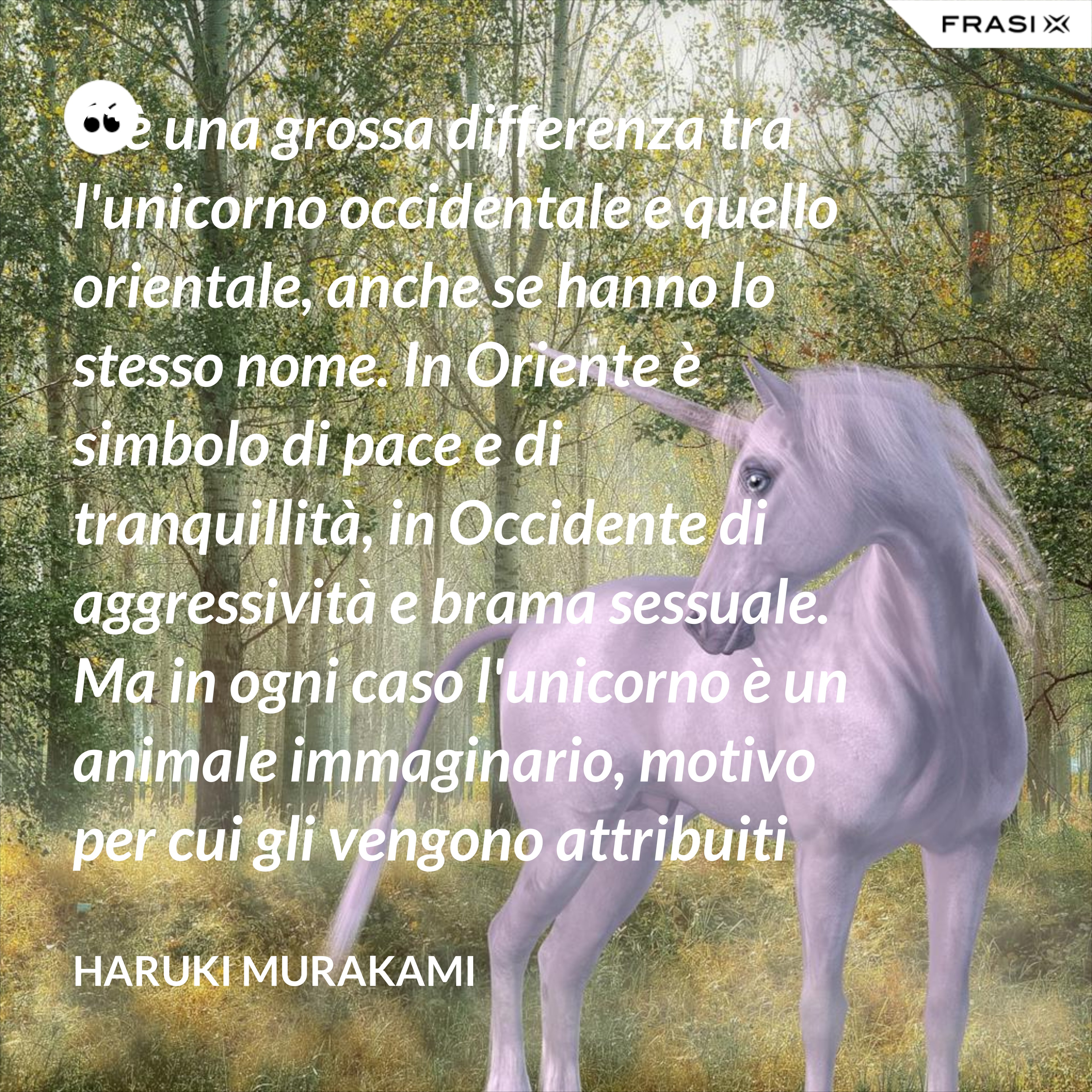 C'è una grossa differenza tra l'unicorno occidentale e quello orientale, anche se hanno lo stesso nome. In Oriente è simbolo di pace e di tranquillità, in Occidente di aggressività e brama sessuale. Ma in ogni caso l'unicorno è un animale immaginario, motivo per cui gli vengono attribuiti tanti significati. - Haruki Murakami