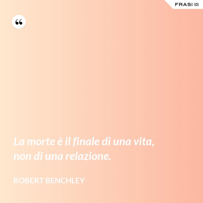 La morte è il finale di una vita, non di una relazione. - Robert Benchley