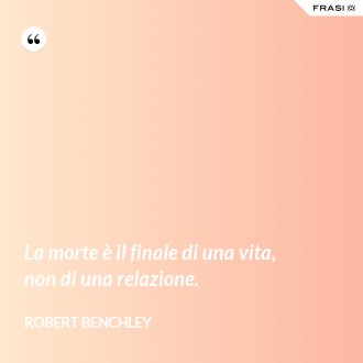 La morte è il finale di una vita, non di una relazione. - Robert Benchley