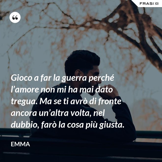 Gioco a far la guerra perché l’amore non mi ha mai dato tregua. Ma se ti avrò di fronte ancora un’altra volta, nel dubbio, farò la cosa più giusta. - Emma