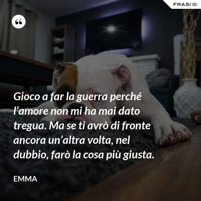 Gioco a far la guerra perché l’amore non mi ha mai dato tregua. Ma se ti avrò di fronte ancora un’altra volta, nel dubbio, farò la cosa più giusta. - Emma