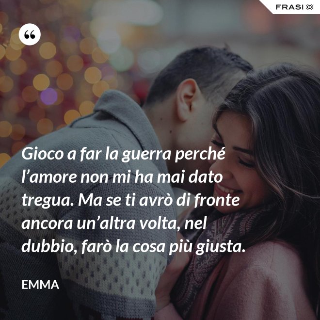 Gioco a far la guerra perché l’amore non mi ha mai dato tregua. Ma se ti avrò di fronte ancora un’altra volta, nel dubbio, farò la cosa più giusta. - Emma