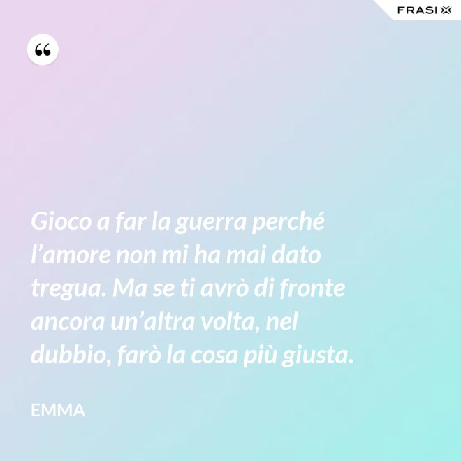 Gioco a far la guerra perché l’amore non mi ha mai dato tregua. Ma se ti avrò di fronte ancora un’altra volta, nel dubbio, farò la cosa più giusta. - Emma