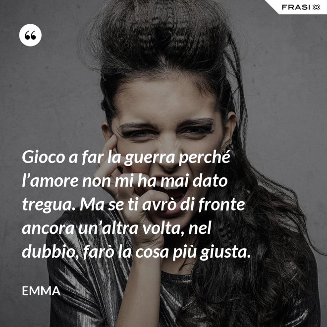 Gioco a far la guerra perché l’amore non mi ha mai dato tregua. Ma se ti avrò di fronte ancora un’altra volta, nel dubbio, farò la cosa più giusta. - Emma