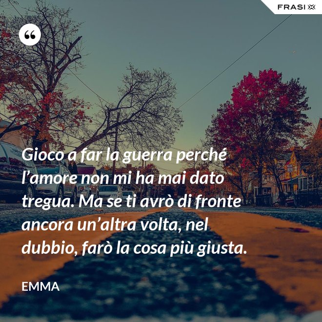 Gioco a far la guerra perché l’amore non mi ha mai dato tregua. Ma se ti avrò di fronte ancora un’altra volta, nel dubbio, farò la cosa più giusta. - Emma
