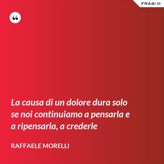 La causa di un dolore dura solo se noi continuiamo a pensarla e a ripensarla, a crederle - Raffaele Morelli