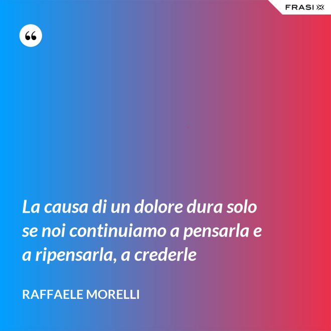 La causa di un dolore dura solo se noi continuiamo a pensarla e a ripensarla, a crederle - Raffaele Morelli