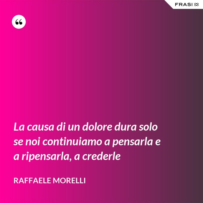 La causa di un dolore dura solo se noi continuiamo a pensarla e a ripensarla, a crederle - Raffaele Morelli