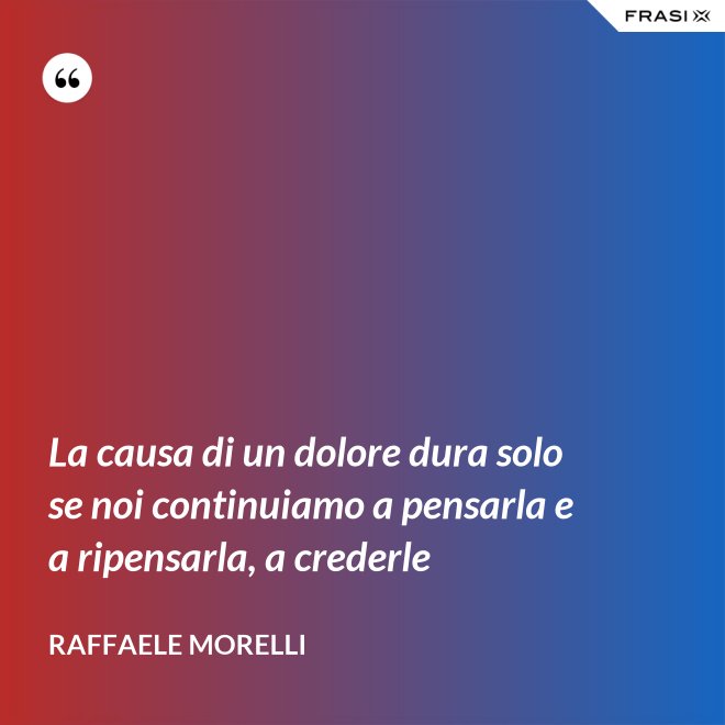 La causa di un dolore dura solo se noi continuiamo a pensarla e a ripensarla, a crederle - Raffaele Morelli