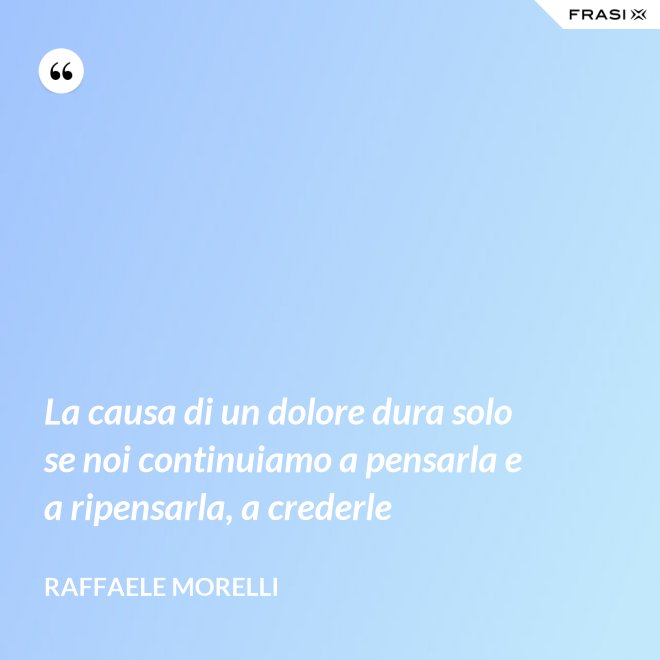 La causa di un dolore dura solo se noi continuiamo a pensarla e a ripensarla, a crederle - Raffaele Morelli