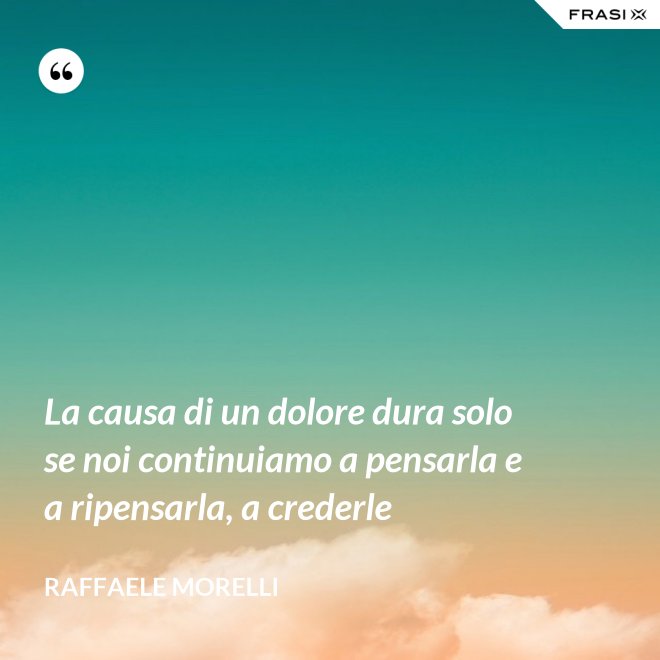 La causa di un dolore dura solo se noi continuiamo a pensarla e a ripensarla, a crederle - Raffaele Morelli