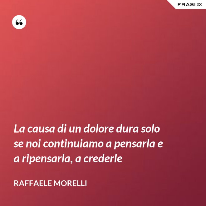 La causa di un dolore dura solo se noi continuiamo a pensarla e a ripensarla, a crederle - Raffaele Morelli