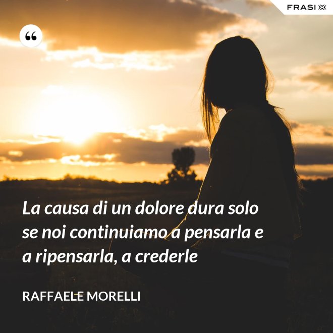 La causa di un dolore dura solo se noi continuiamo a pensarla e a ripensarla, a crederle - Raffaele Morelli