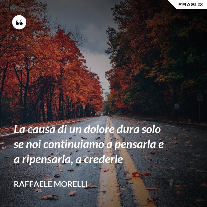 La causa di un dolore dura solo se noi continuiamo a pensarla e a ripensarla, a crederle - Raffaele Morelli