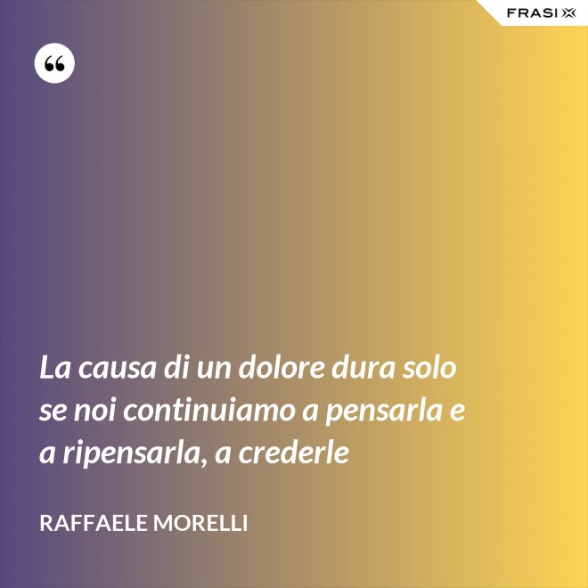 La causa di un dolore dura solo se noi continuiamo a pensarla e a ripensarla, a crederle - Raffaele Morelli