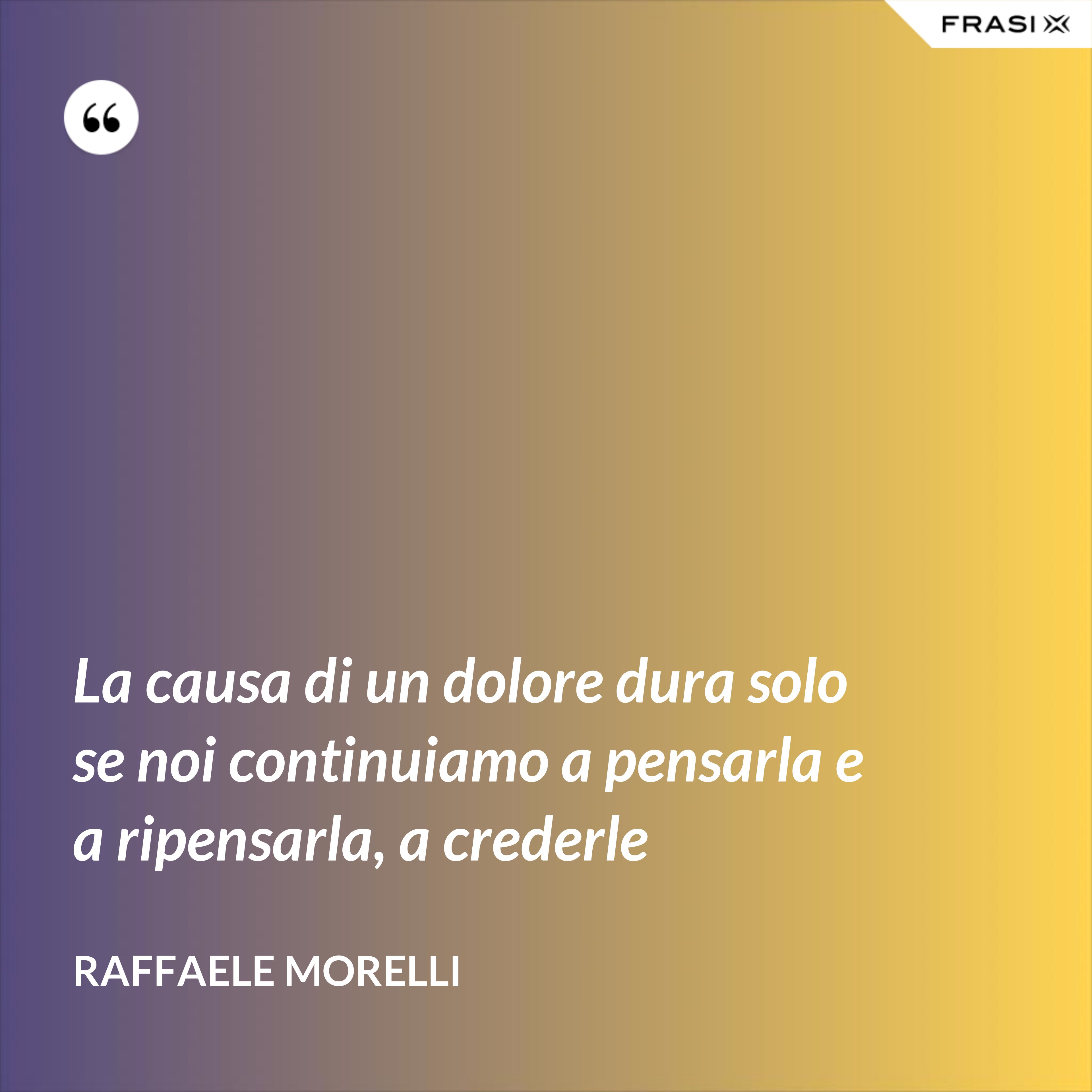 La causa di un dolore dura solo se noi continuiamo a pensarla e a ripensarla, a crederle - Raffaele Morelli