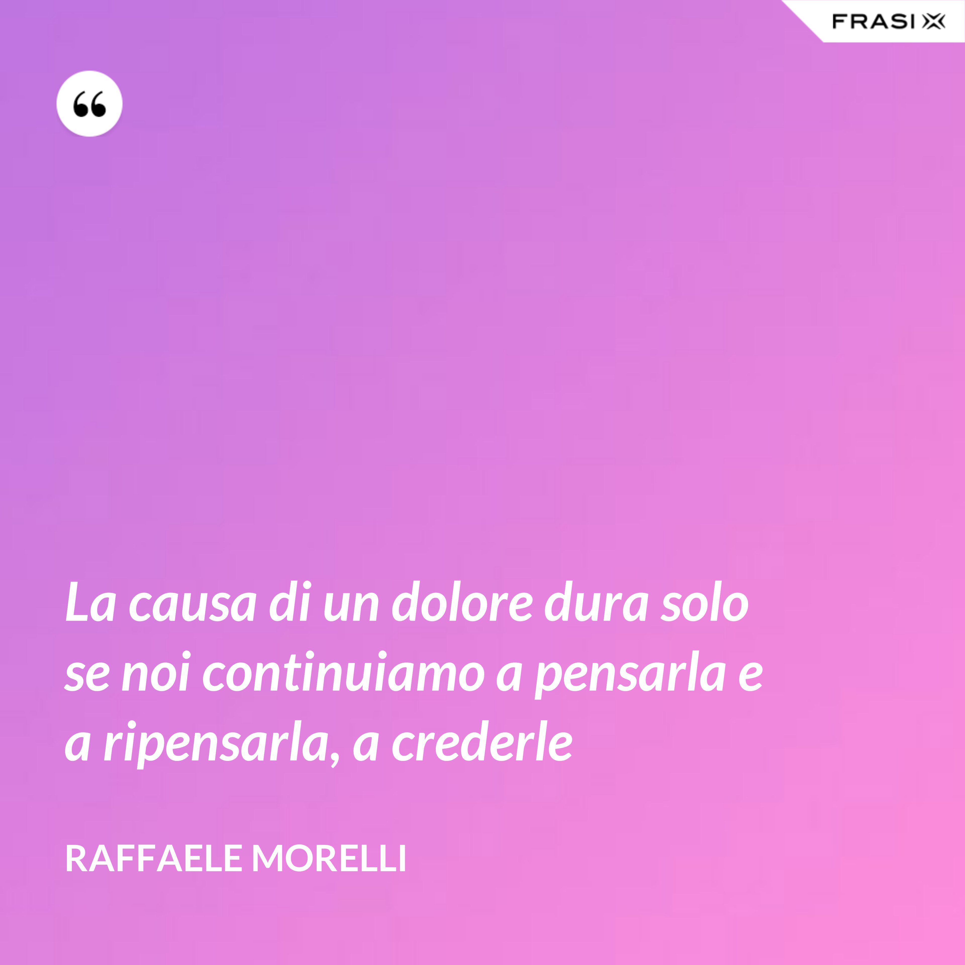 La causa di un dolore dura solo se noi continuiamo a pensarla e a ripensarla, a crederle - Raffaele Morelli