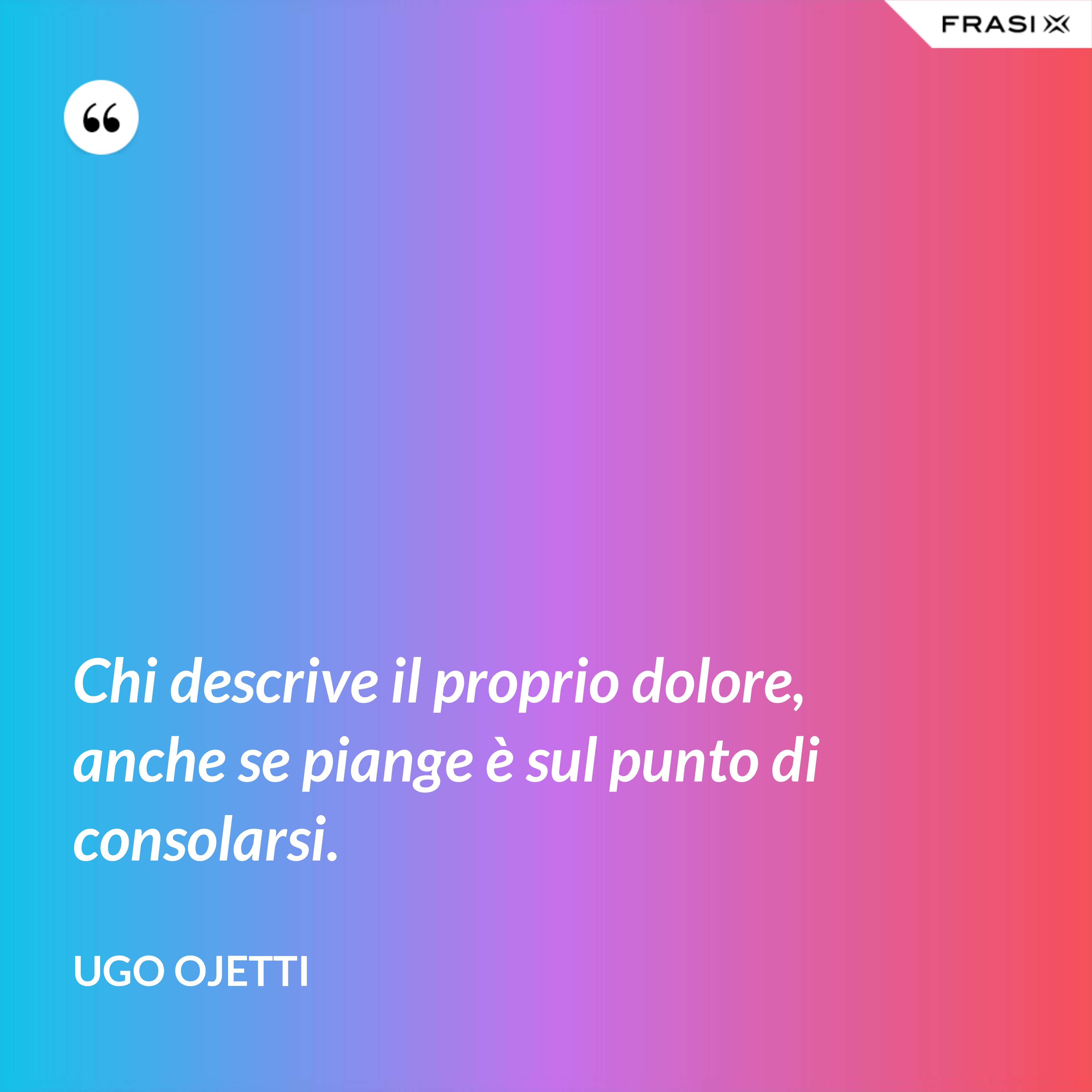 Chi descrive il proprio dolore, anche se piange è sul punto di consolarsi. - Ugo Ojetti