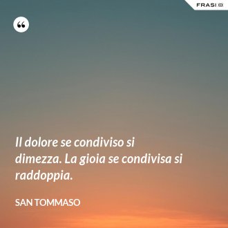Il dolore se condiviso si dimezza. La gioia se condivisa si raddoppia. - San Tommaso
