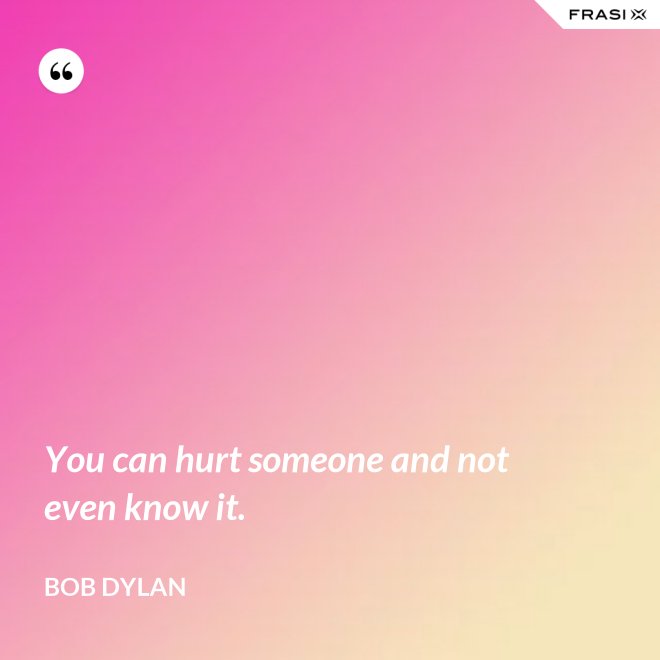 You can hurt someone and not even know it. - Bob Dylan