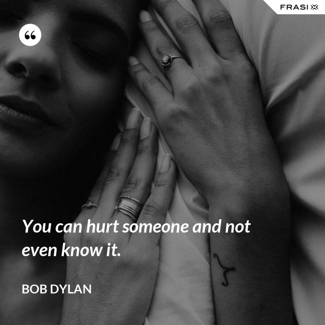 You can hurt someone and not even know it. - Bob Dylan