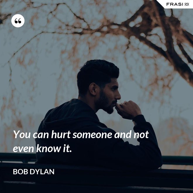 You can hurt someone and not even know it. - Bob Dylan