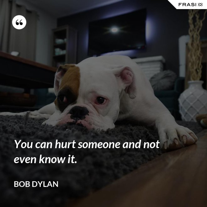 You can hurt someone and not even know it. - Bob Dylan