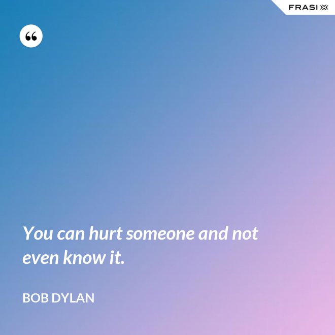 You can hurt someone and not even know it. - Bob Dylan