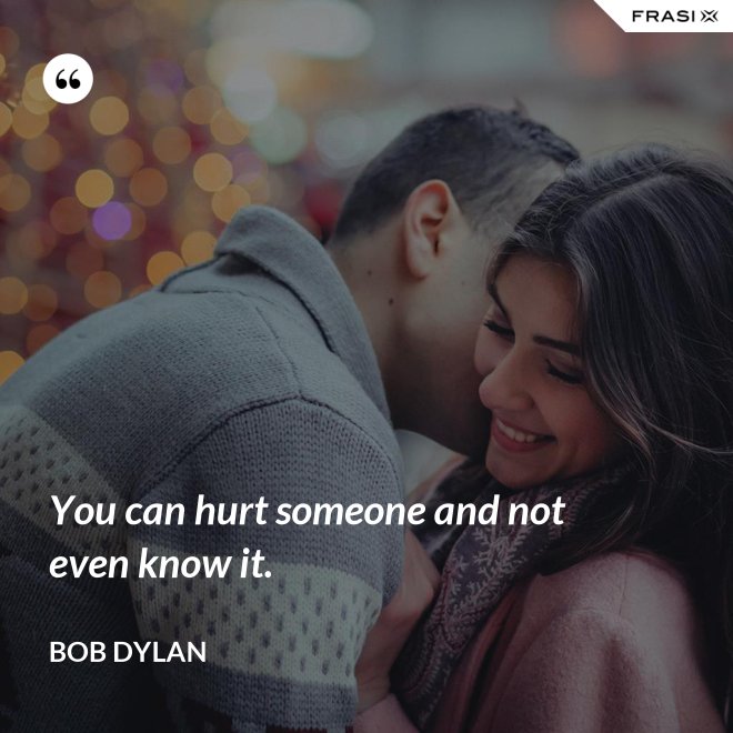 You can hurt someone and not even know it. - Bob Dylan