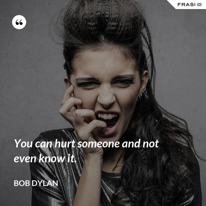You can hurt someone and not even know it. - Bob Dylan