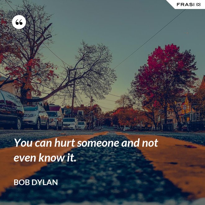You can hurt someone and not even know it. - Bob Dylan