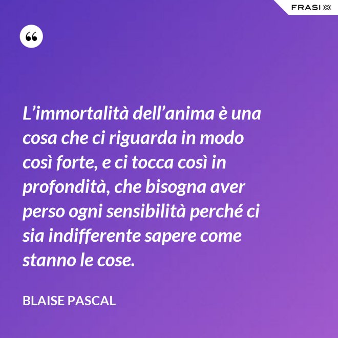 L’immortalità dell’anima è una cosa che ci riguarda in modo così forte, e ci tocca così in profondità, che bisogna aver perso ogni sensibilità perché ci sia indifferente sapere come stanno le cose. - Blaise Pascal