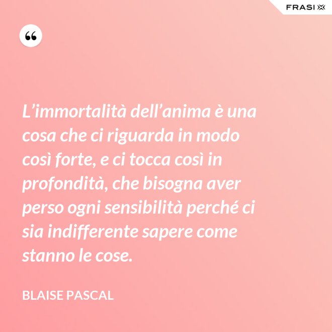 L’immortalità dell’anima è una cosa che ci riguarda in modo così forte, e ci tocca così in profondità, che bisogna aver perso ogni sensibilità perché ci sia indifferente sapere come stanno le cose. - Blaise Pascal