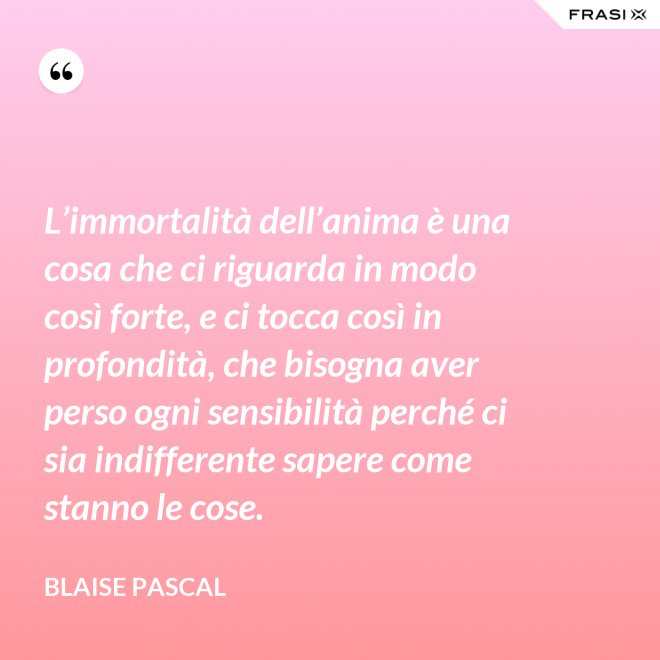 L’immortalità dell’anima è una cosa che ci riguarda in modo così forte, e ci tocca così in profondità, che bisogna aver perso ogni sensibilità perché ci sia indifferente sapere come stanno le cose. - Blaise Pascal