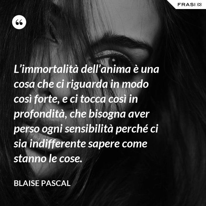 L’immortalità dell’anima è una cosa che ci riguarda in modo così forte, e ci tocca così in profondità, che bisogna aver perso ogni sensibilità perché ci sia indifferente sapere come stanno le cose. - Blaise Pascal