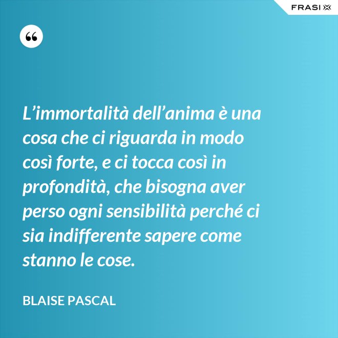 L’immortalità dell’anima è una cosa che ci riguarda in modo così forte, e ci tocca così in profondità, che bisogna aver perso ogni sensibilità perché ci sia indifferente sapere come stanno le cose. - Blaise Pascal