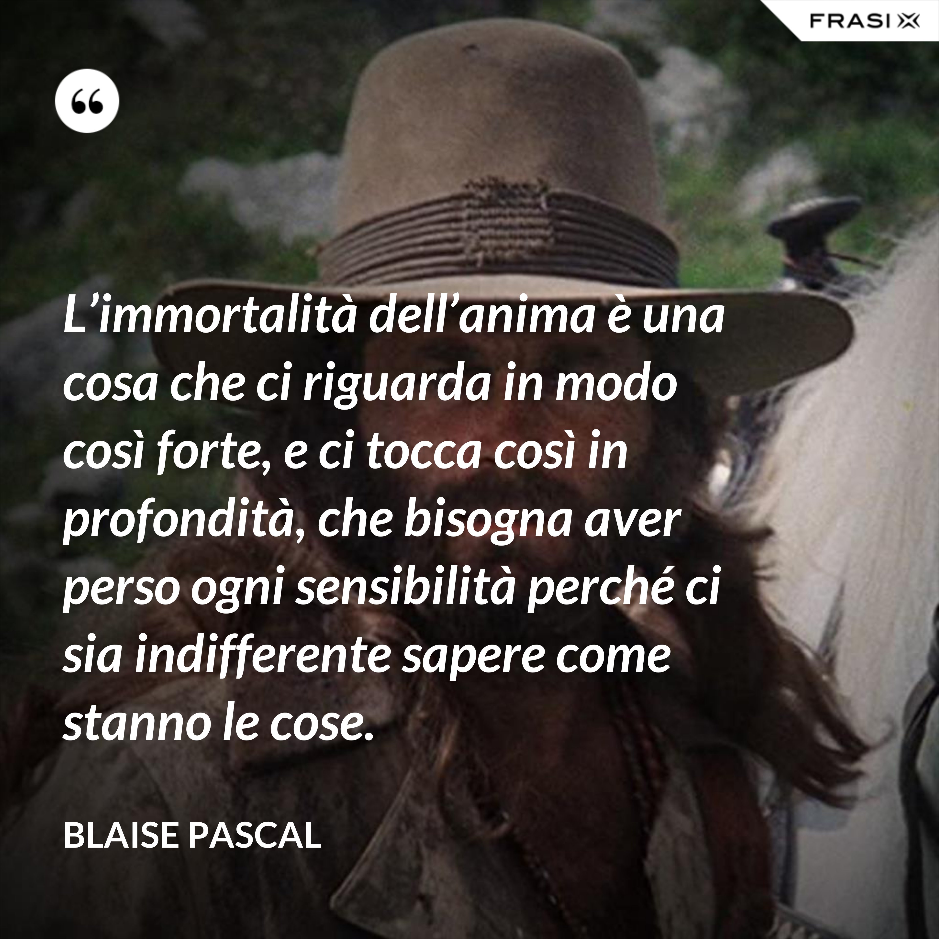 L’immortalità dell’anima è una cosa che ci riguarda in modo così forte, e ci tocca così in profondità, che bisogna aver perso ogni sensibilità perché ci sia indifferente sapere come stanno le cose. - Blaise Pascal