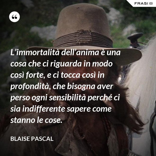 L’immortalità dell’anima è una cosa che ci riguarda in modo così forte, e ci tocca così in profondità, che bisogna aver perso ogni sensibilità perché ci sia indifferente sapere come stanno le cose. - Blaise Pascal