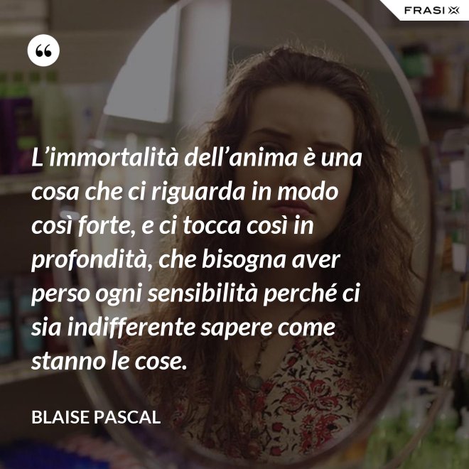 L’immortalità dell’anima è una cosa che ci riguarda in modo così forte, e ci tocca così in profondità, che bisogna aver perso ogni sensibilità perché ci sia indifferente sapere come stanno le cose. - Blaise Pascal