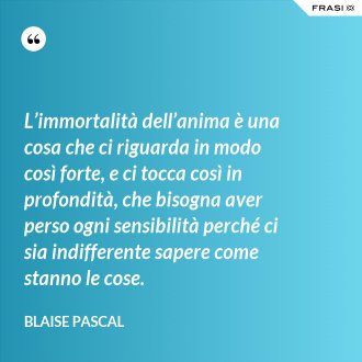 L’immortalità dell’anima è una cosa che ci riguarda in modo così forte, e ci tocca così in profondità, che bisogna aver perso ogni sensibilità perché ci sia indifferente sapere come stanno le cose. - Blaise Pascal
