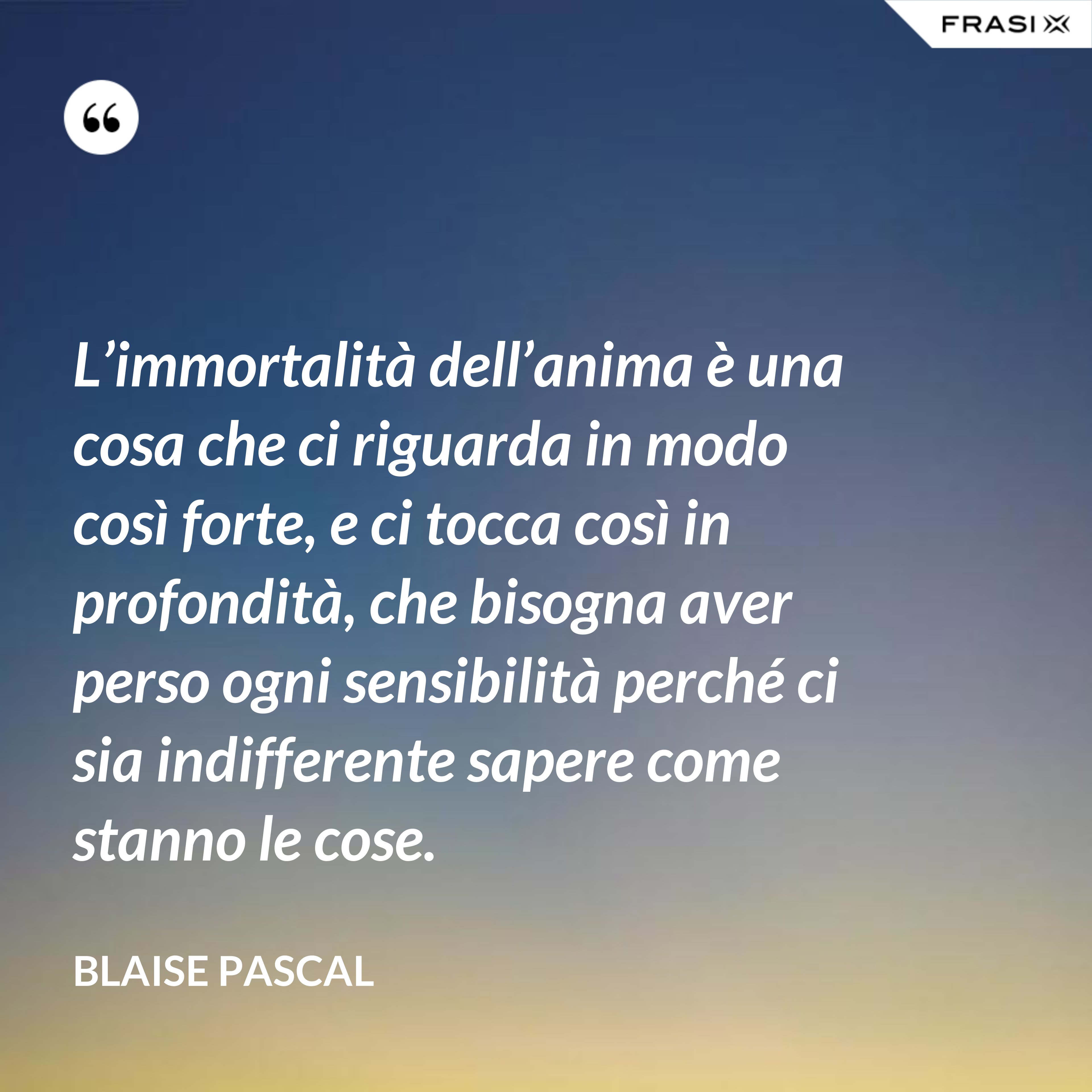 L’immortalità dell’anima è una cosa che ci riguarda in modo così forte, e ci tocca così in profondità, che bisogna aver perso ogni sensibilità perché ci sia indifferente sapere come stanno le cose. - Blaise Pascal