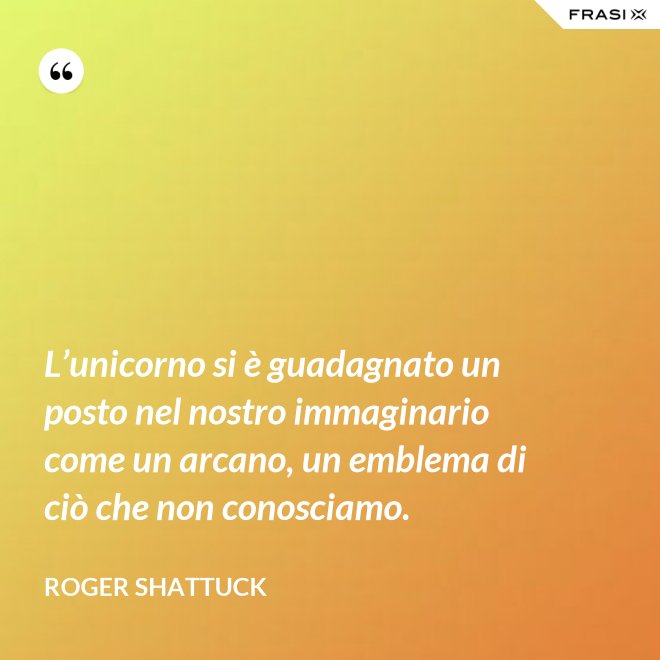 L’unicorno si è guadagnato un posto nel nostro immaginario come un arcano, un emblema di ciò che non conosciamo. - Roger Shattuck